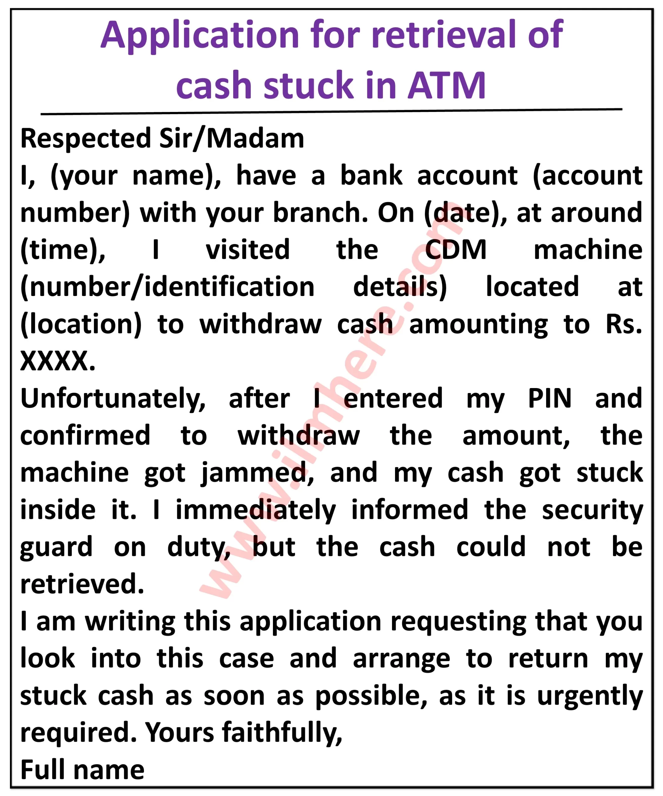 it appears to be of a different application compared to the previous ones. Based on the image it is related to the retrieval of cash stuck in an ATM and not from a CDM. Here's an explanation of the details I can extrac:Top Section: "Application for Retrieval of Cash Stuck in ATM" Body: "Respected Sir/Madam," followed by an introduction of the applicant with their account number: "I, [Your Name], have a bank account ([account number]) with your branch." A description of the incident: "On [date], at around [time], I visited the ATM machine (number/identification details) located at [location] to withdraw cash amounting to Rs. [amount]." Explanation of the issue: "Unfortunately, after I entered my PIN and confirmed to withdraw the amount, the machine got jammed, and my cash got stuck inside it. I immediately informed the security guard on duty, but the cash could not be retrieved." Request: "I am writing this application requesting that you look into this case and arrange to return my stuck cash as soon as possible, as it is urgently required." Closing: "Yours faithfully," followed by the applicant's full name and signature. Overall, the application serves as a formal request to the bank to investigate and retrieve cash stuck in an ATM due to a malfunction. It includes details of the applicant, the incident, and the urgency of the situation.