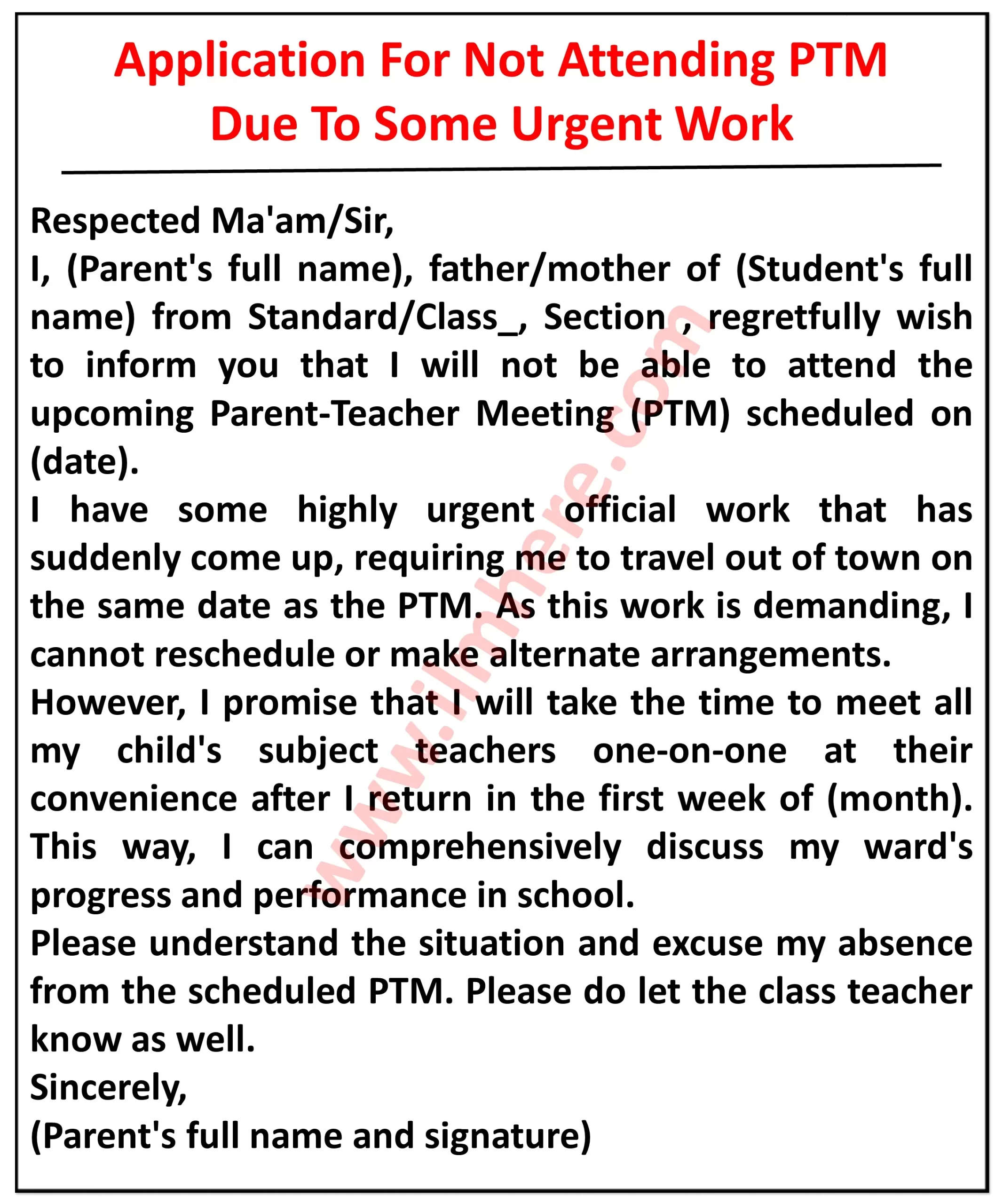  It appears to be an application for leave of absence from a parent-teacher meeting (PTM) due to some urgent work.Here's what I can see in the image: Top section: It reads "Application For Not Attending PTM Due To Some Urgent Work" in bold letters. Body: It starts with "Respected Ma'am/Sir," followed by an apology for the absence due to urgent work. The applicant explains that they have highly urgent official work that has suddenly come up, requiring them to travel out of town on the same date as the PTM. They emphasize that the work is demanding and cannot be rescheduled or handled by someone else. Alternative request: The applicant assures the school that they will meet with all their child's subject teachers one-on-one in the first week of [month] after they return. They express their desire to comprehensively discuss their child's progress and performance in school. Closing: The applicant requests understanding for their situation and apologizes for missing the PTM. They ask the school to inform the class teacher about their absence. Finally, they sign the application with their full name and signature. Overall, the application politely informs the school about the parent's inability to attend the PTM due to urgent work and proposes an alternative meeting with the teachers later to discuss their child's academic progress.