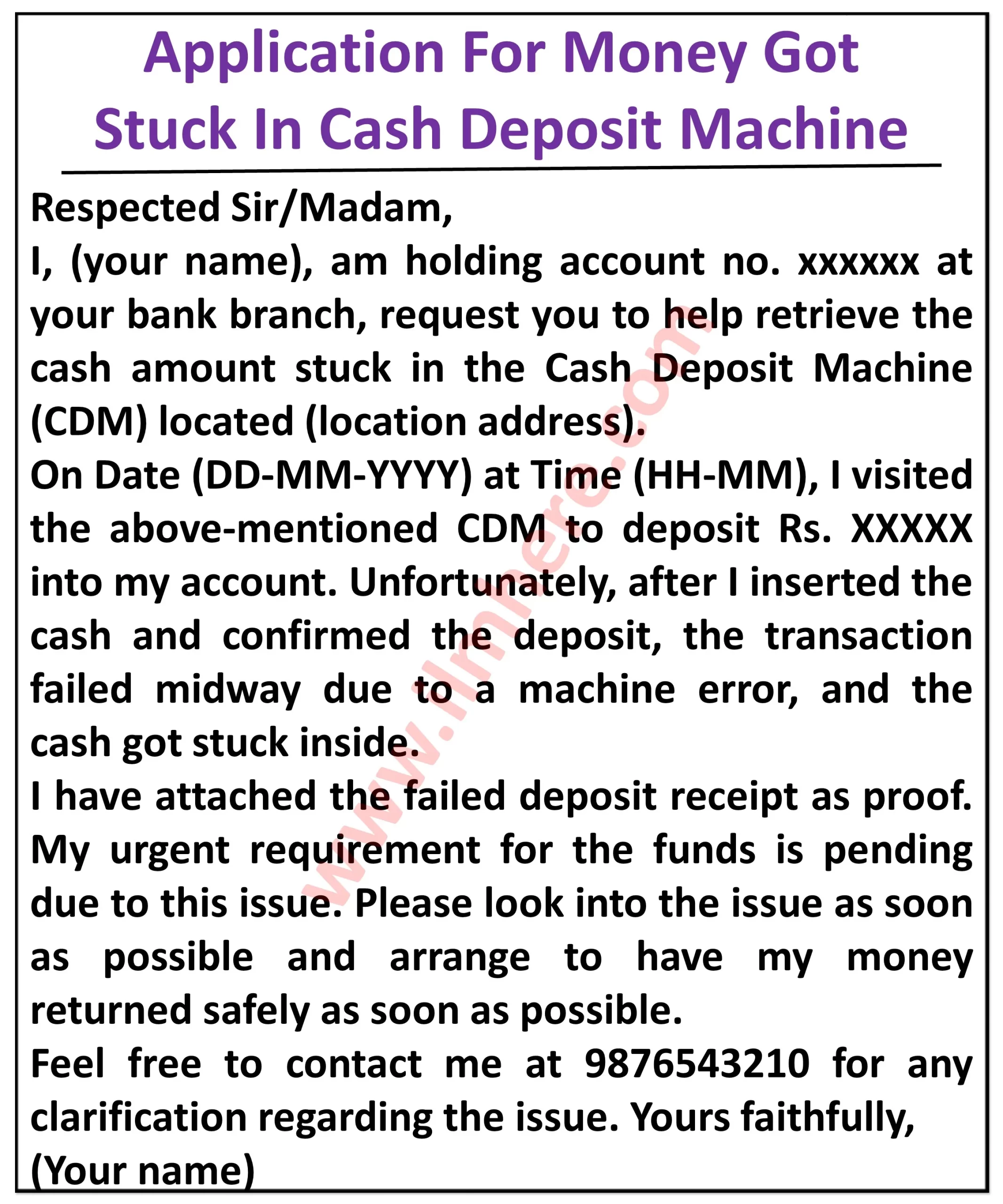 it appears to be an application form for reporting money stuck in a cash deposit machine (CDM). Here’s what I can see: Top section: It reads “Application for Money Got Stuck in Cash Deposit Machine” in bold letters. Body: It addresses the reader as “Respected Sir/Madam,” and then states the applicant’s name and account number. The applicant then requests assistance in retrieving cash that got stuck in a CDM machine. They provide details about the incident, including: Date and time: [Date and time of the incident] Location of the CDM: [Location of the CDM] Amount of cash: [Amount of cash] Transaction type: Deposit (mentioned in the image) The applicant also mentions attaching a copy of the failed deposit receipt as proof. They express the urgency of retrieving the cash due to [reason for urgency]. Closing: The applicant requests the bank to look into the matter as soon as possible and arrange for the safe return of their money. They provide their contact information for further clarification. The application is signed with the applicant’s full name. Overall, the application is a formal request to the bank to help retrieve cash that got stuck in a CDM machine during a deposit transaction. The applicant provides all the necessary details about the incident and the amount of cash that is stuck.