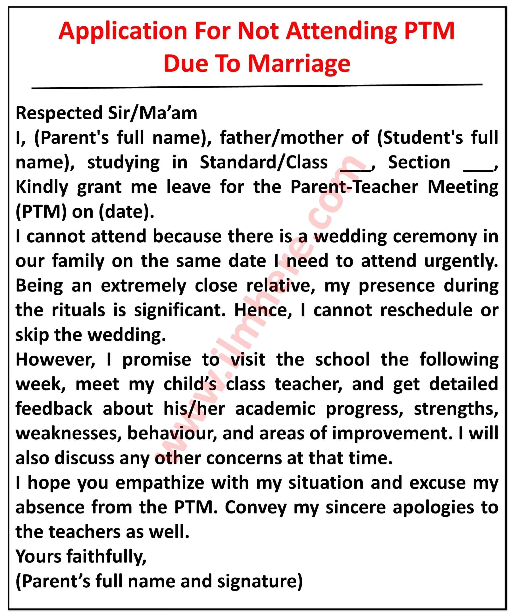  It appears to be an application for leave of absence from a parent-teacher meeting (PTM) due to a wedding in the family.Here are the details I can see in the image: Top section: It reads "Application For Not Attending PTM Due To Marriage" in bold letters. Body: It starts with "Respected Sir/Ma'am," followed by an apology for the absence due to a family wedding. The applicant mentions that there is a wedding ceremony in their family on the same date as the PTM, "[date]". They emphasize that it is a significant event for a close relative and their presence is mandatory. Student information: The applicant mentions their child's name, "[Student's full name]". They mention their child's class details - "[Standard/Class] [Section]". Alternative request: The applicant assures the school that they will visit the school the following week, during "the week commencing [date]", to meet with their child's class teacher. They express their desire to discuss their child's academic progress, strengths, weaknesses, behavior, and areas of improvement. They are also willing to discuss any other concerns at that time. Closing: The applicant hopes for understanding and apologizes for any inconvenience caused by their absence. They request the school to convey their apologies to the teachers as well. Finally, they sign the application with their full name and signature. Overall, the application politely informs the school about the parent's inability to attend the PTM due to a family wedding and proposes an alternative meeting with the teachers the following week to discuss their child's academic progress.